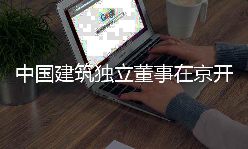 题调独立董事中国在京务专研建筑产业房地开展